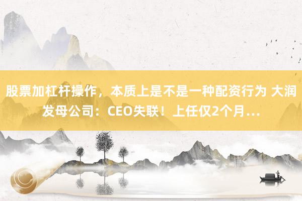 股票加杠杆操作，本质上是不是一种配资行为 大润发母公司：CEO失联！上任仅2个月…
