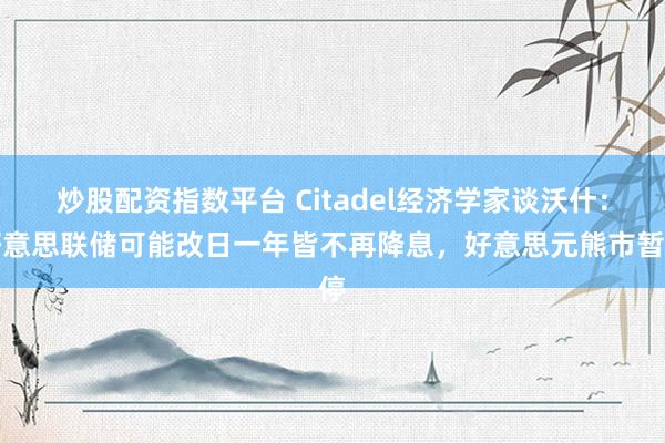 炒股配资指数平台 Citadel经济学家谈沃什：好意思联储可能改日一年皆不再降息，好意思元熊市暂停