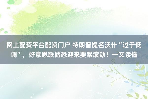 网上配资平台配资门户 特朗普提名沃什“过于低调”，好意思联储恐迎来要紧滚动！一文读懂