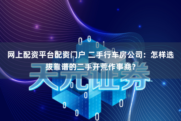 网上配资平台配资门户 二手行车房公司：怎样选拔靠谱的二手开荒作事商？