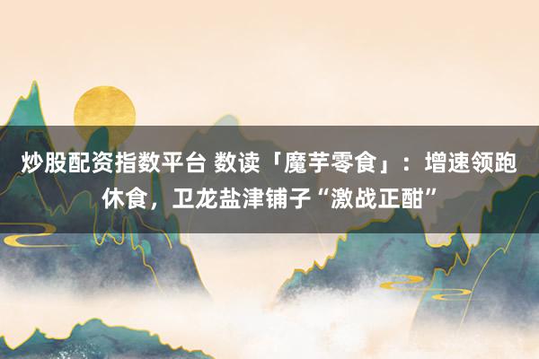 炒股配资指数平台 数读「魔芋零食」：增速领跑休食，卫龙盐津铺子“激战正酣”