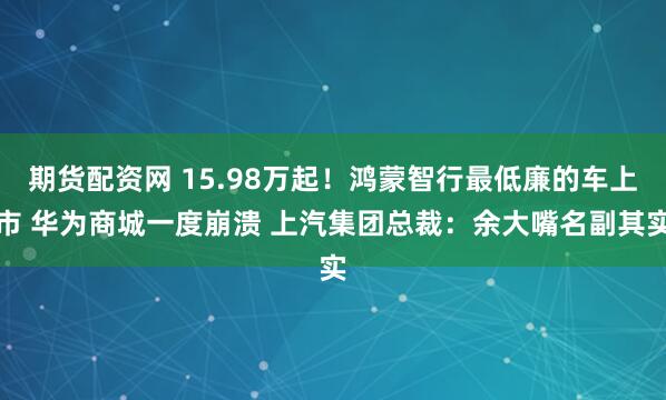 期货配资网 15.98万起！鸿蒙智行最低廉的车上市 华为商城一度崩溃 上汽集团总裁：余大嘴名副其实