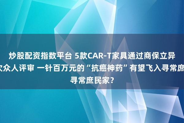炒股配资指数平台 5款CAR-T家具通过商保立异药目次众人评审 一针百万元的“抗癌神药”有望飞入寻常庶民家？