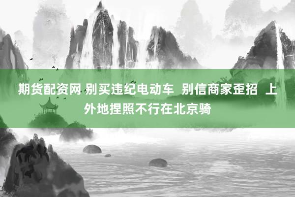 期货配资网 别买违纪电动车  别信商家歪招  上外地捏照不行在北京骑