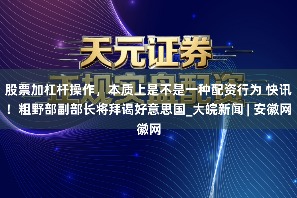 股票加杠杆操作，本质上是不是一种配资行为 快讯！粗野部副部长将拜谒好意思国_大皖新闻 | 安徽网
