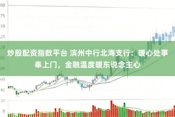炒股配资指数平台 滨州中行北海支行：暖心处事奉上门，金融温度暖东说念主心