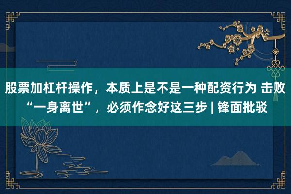 股票加杠杆操作，本质上是不是一种配资行为 击败“一身离世”，必须作念好这三步 | 锋面批驳