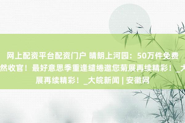 网上配资平台配资门户 晴朗上河园：50万件免费雨衣防守双节蔼然收官！最好意思季重逢缱绻邀您菊展再续精彩！_大皖新闻 | 安徽网