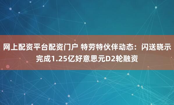 网上配资平台配资门户 特劳特伙伴动态：闪送晓示完成1.25亿好意思元D2轮融资