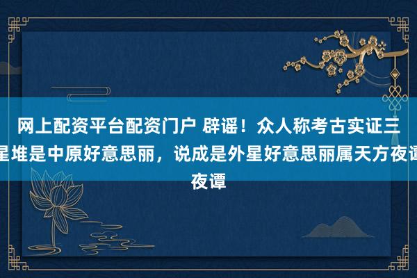 网上配资平台配资门户 辟谣！众人称考古实证三星堆是中原好意思丽，说成是外星好意思丽属天方夜谭