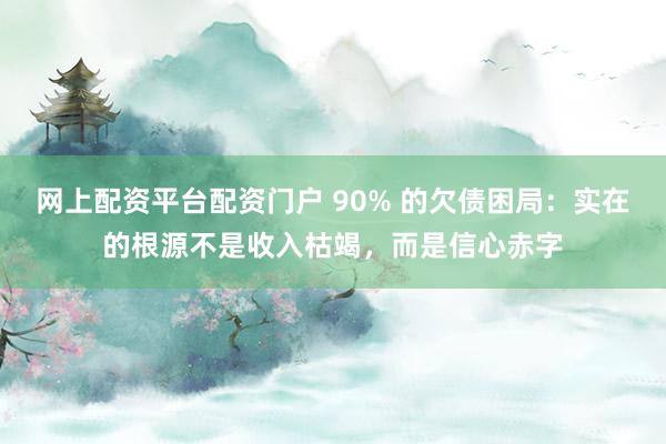网上配资平台配资门户 90% 的欠债困局：实在的根源不是收入枯竭，而是信心赤字