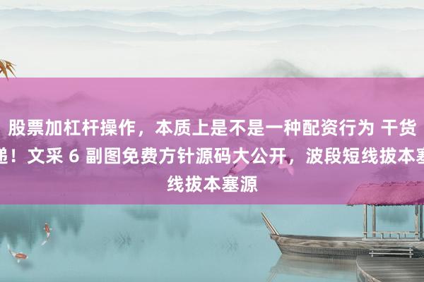 股票加杠杆操作，本质上是不是一种配资行为 干货速递！文采 6 副图免费方针源码大公开，波段短线拔本塞源