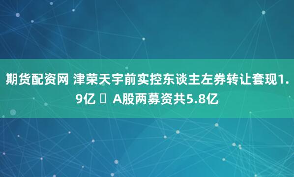 期货配资网 津荣天宇前实控东谈主左券转让套现1.9亿  A股两募资共5.8亿