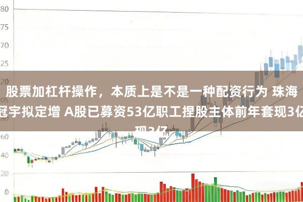 股票加杠杆操作，本质上是不是一种配资行为 珠海冠宇拟定增 A股已募资53亿职工捏股主体前年套现3亿