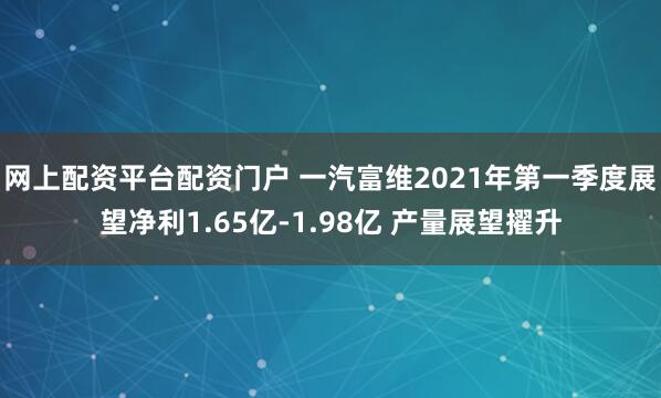 网上配资平台配资门户 一汽富维2021年第一季度展望净利1.65亿-1.98亿 产量展望擢升