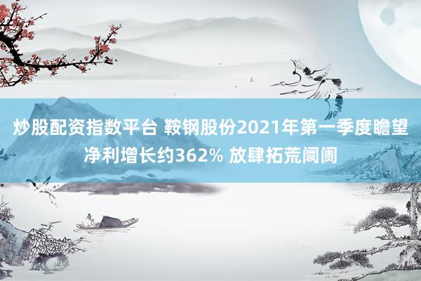 炒股配资指数平台 鞍钢股份2021年第一季度瞻望净利增长约362% 放肆拓荒阛阓