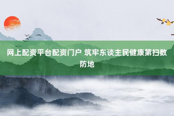 网上配资平台配资门户 筑牢东谈主民健康第扫数防地