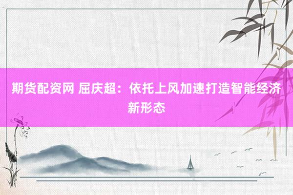 期货配资网 屈庆超：依托上风加速打造智能经济新形态