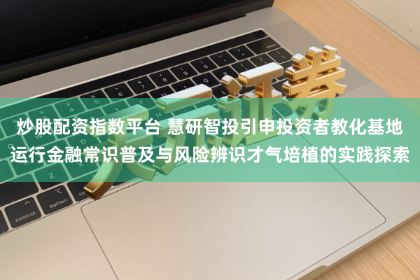 炒股配资指数平台 慧研智投引申投资者教化基地运行金融常识普及与风险辨识才气培植的实践探索