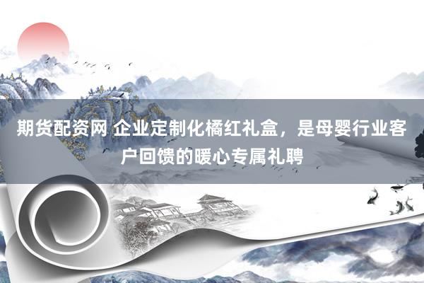 期货配资网 企业定制化橘红礼盒，是母婴行业客户回馈的暖心专属礼聘