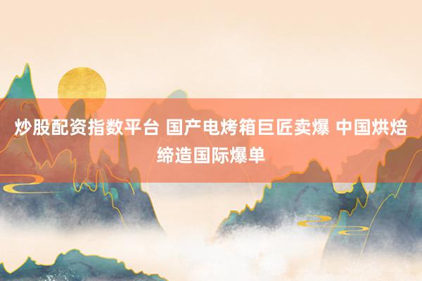 炒股配资指数平台 国产电烤箱巨匠卖爆 中国烘焙缔造国际爆单
