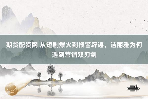 期货配资网 从短剧爆火到报警辟谣，洁丽雅为何遇到营销双刃剑