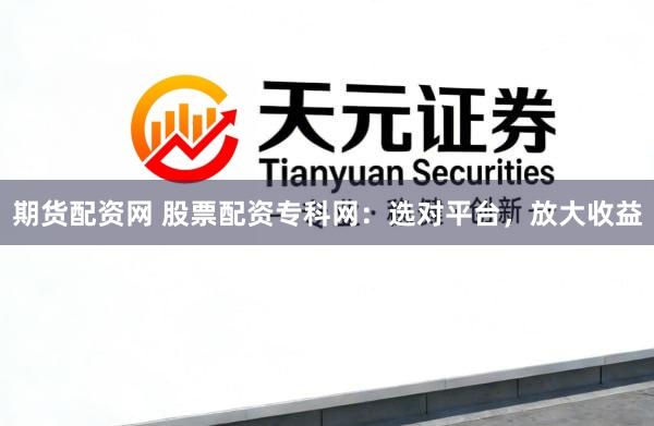 期货配资网 股票配资专科网：选对平台，放大收益