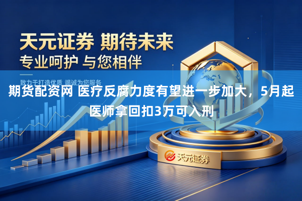 期货配资网 医疗反腐力度有望进一步加大，5月起医师拿回扣3万可入刑