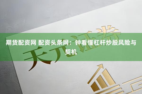 期货配资网 配资头条网：钟看懂杠杆炒股风险与契机