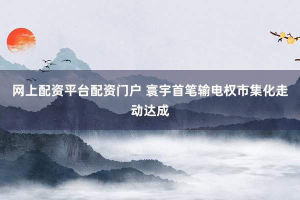 网上配资平台配资门户 寰宇首笔输电权市集化走动达成