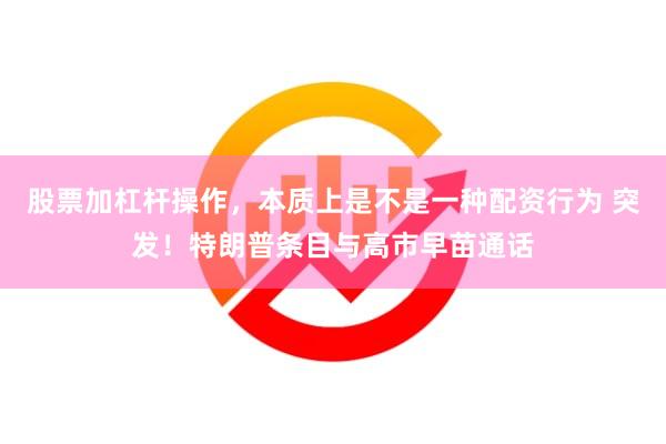 股票加杠杆操作，本质上是不是一种配资行为 突发！特朗普条目与高市早苗通话