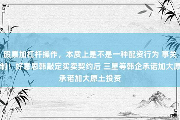 股票加杠杆操作，本质上是不是一种配资行为 事关AI等限制！好意思韩敲定买卖契约后 三星等韩企承诺加大原土投资