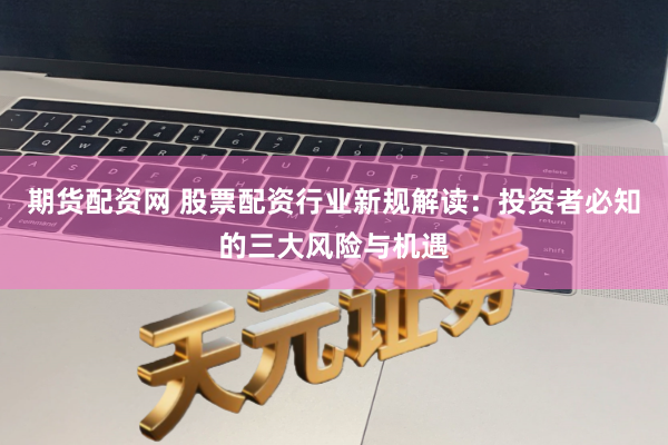 期货配资网 股票配资行业新规解读：投资者必知的三大风险与机遇