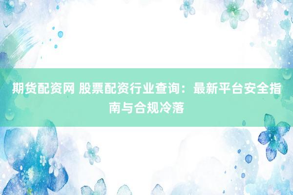 期货配资网 股票配资行业查询：最新平台安全指南与合规冷落