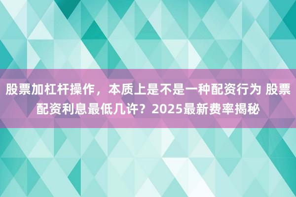 股票加杠杆操作，本质上是不是一种配资行为 股票配资利息最低几许？2025最新费率揭秘