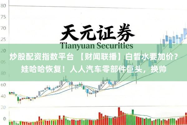炒股配资指数平台 【财闻联播】白皙水要加价？娃哈哈恢复！人人汽车零部件巨头，换帅