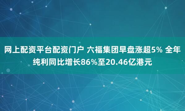 网上配资平台配资门户 六福集团早盘涨超5% 全年纯利同比增长86%至20.46亿港元