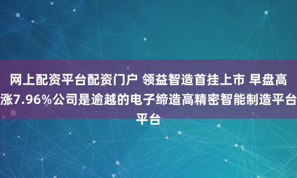 网上配资平台配资门户 领益智造首挂上市 早盘高涨7.96%公司是逾越的电子缔造高精密智能制造平台