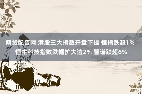 期货配资网 港股三大指数开盘下挫 恒指跌超1% 恒生科技指数跌幅扩大逾2% 智谱跌超6%