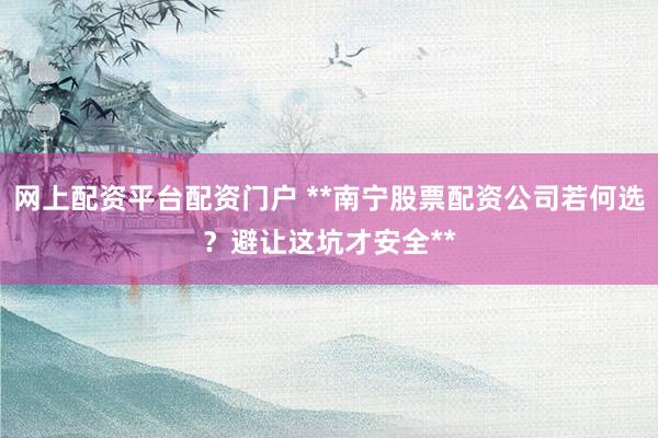 网上配资平台配资门户 **南宁股票配资公司若何选？避让这坑才安全**