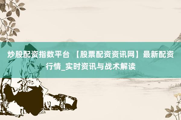 炒股配资指数平台 【股票配资资讯网】最新配资行情_实时资讯与战术解读