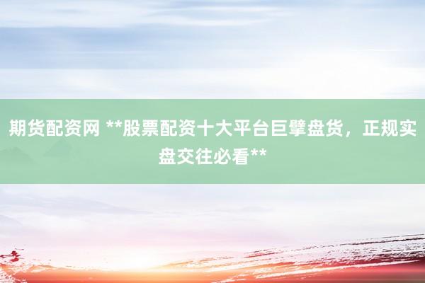 期货配资网 **股票配资十大平台巨擘盘货，正规实盘交往必看**