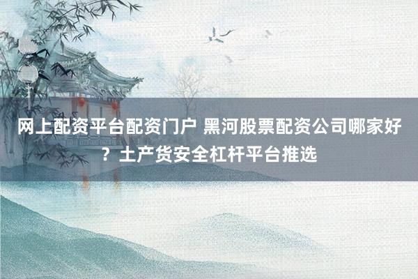 网上配资平台配资门户 黑河股票配资公司哪家好？土产货安全杠杆平台推选
